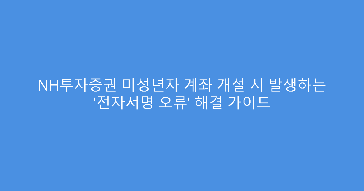 NH투자증권 미성년자 계좌 개설 시 발생하는 ‘전자서명 오류’ 해결 가이드