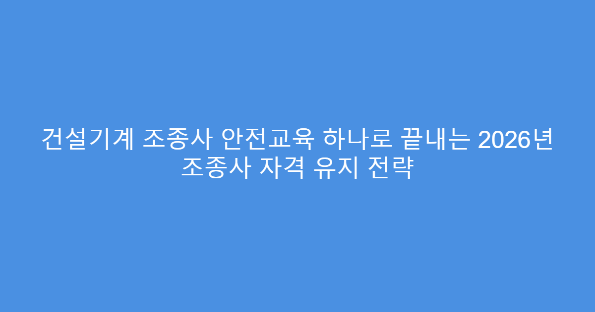 건설기계 조종사 안전교육 하나로 끝내는 2026년 조종사 자격 유지 전략