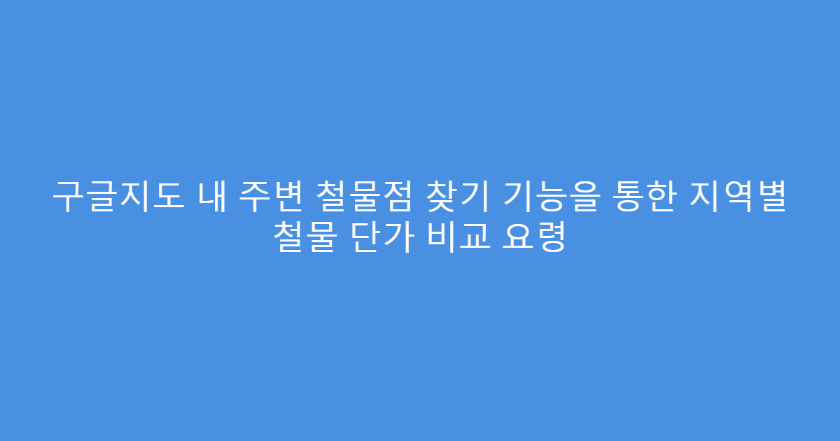 구글지도 내 주변 철물점 찾기 기능을 통한 지역별 철물 단가 비교 요령