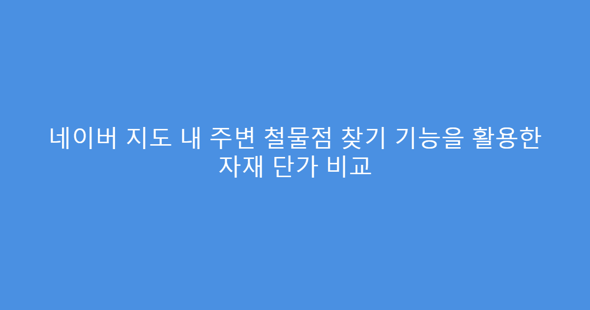 네이버 지도 내 주변 철물점 찾기 기능을 활용한 자재 단가 비교
