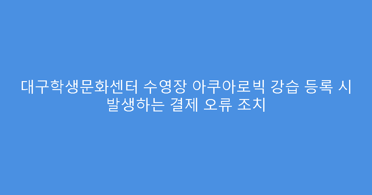 대구학생문화센터 수영장 아쿠아로빅 강습 등록 시 발생하는 결제 오류 조치