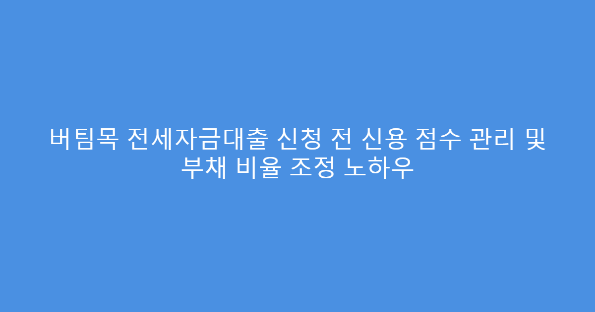 버팀목 전세자금대출 신청 전 신용 점수 관리 및 부채 비율 조정 노하우