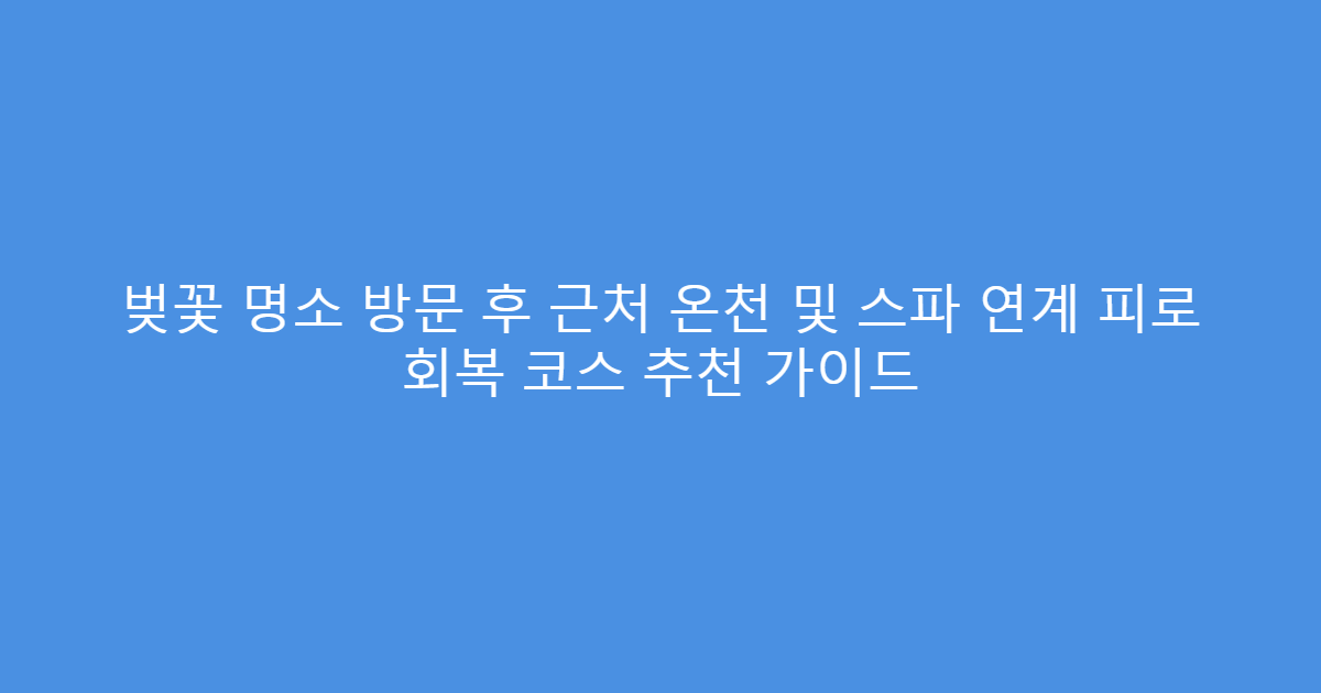 벚꽃 명소 방문 후 근처 온천 및 스파 연계 피로 회복 코스 추천 가이드