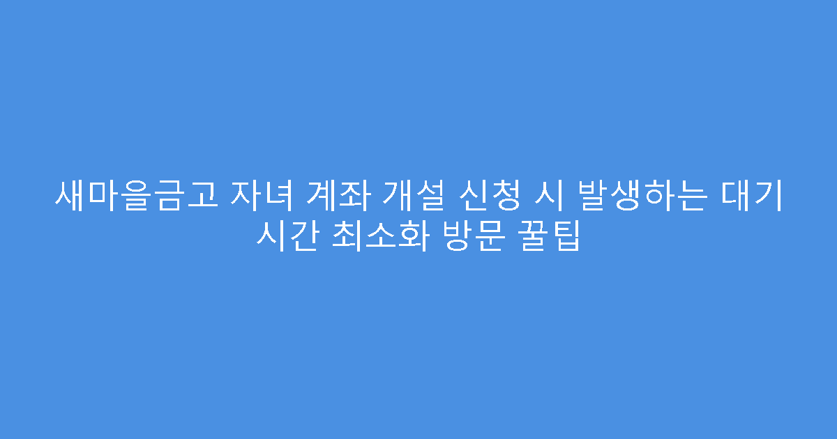 새마을금고 자녀 계좌 개설 신청 시 발생하는 대기 시간 최소화 방문 꿀팁