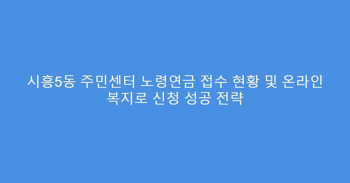 시흥5동 주민센터 노령연금 접수 현황 및 온라인 복지로 신청 성공 전략