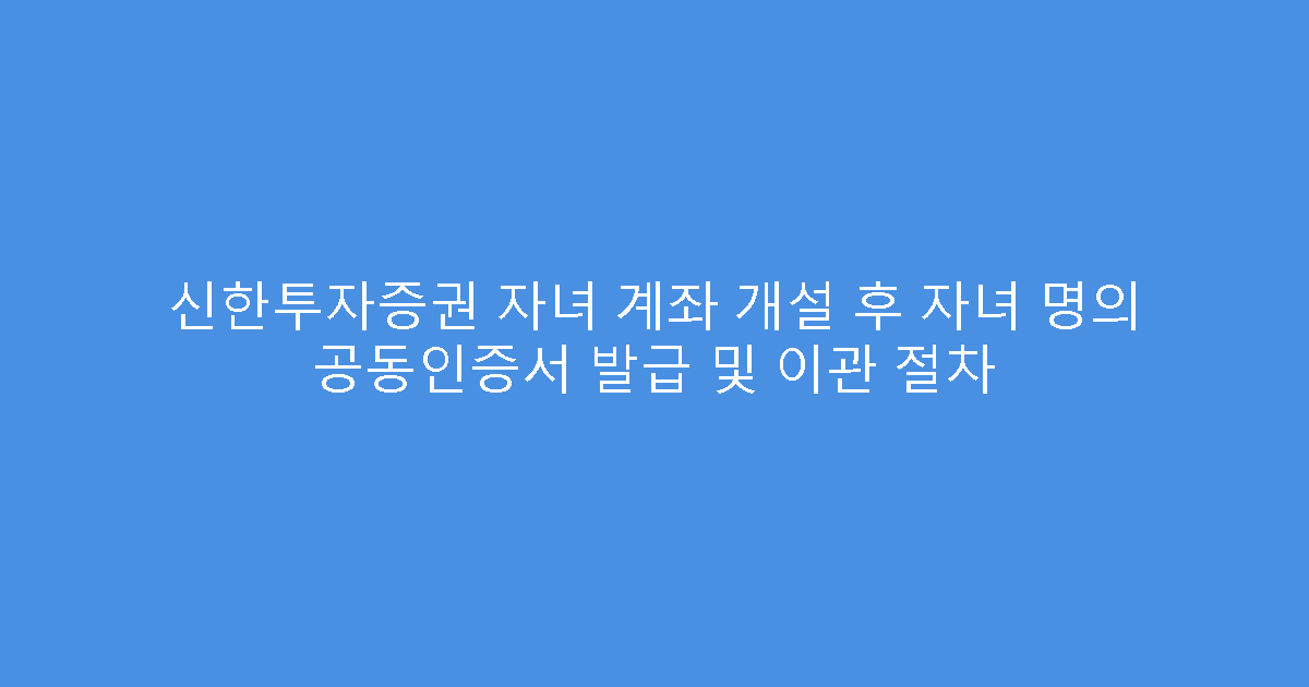 신한투자증권 자녀 계좌 개설 후 자녀 명의 공동인증서 발급 및 이관 절차