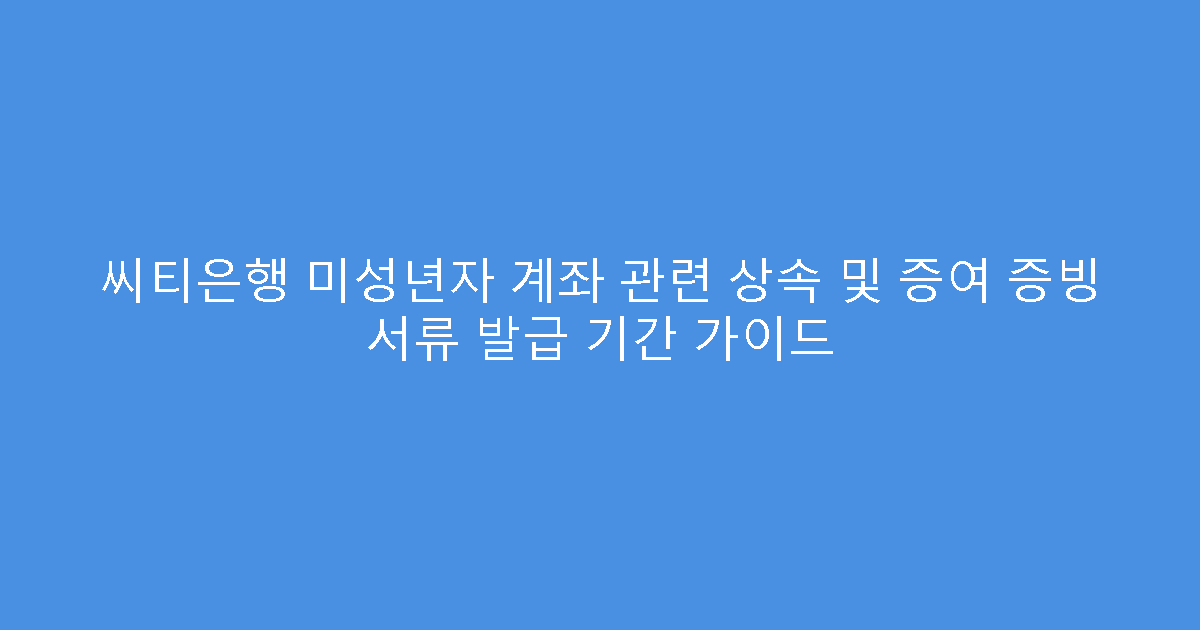 씨티은행 미성년자 계좌 관련 상속 및 증여 증빙 서류 발급 기간 가이드
