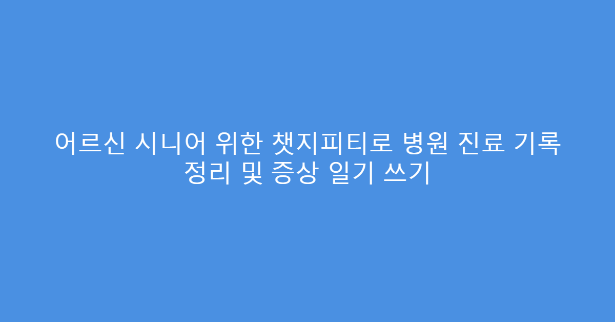 어르신 시니어 위한 챗지피티로 병원 진료 기록 정리 및 증상 일기 쓰기