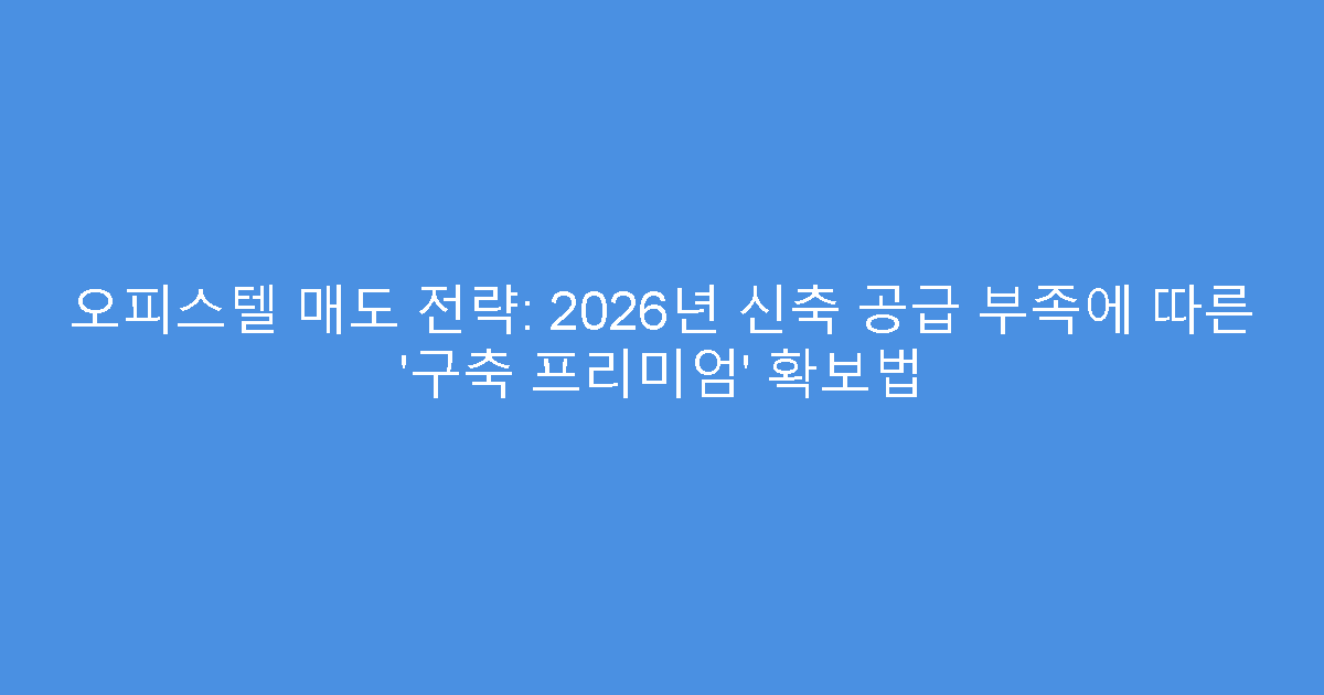 오피스텔 매도 전략: 2026년 신축 공급 부족에 따른 ‘구축 프리미엄’ 확보법