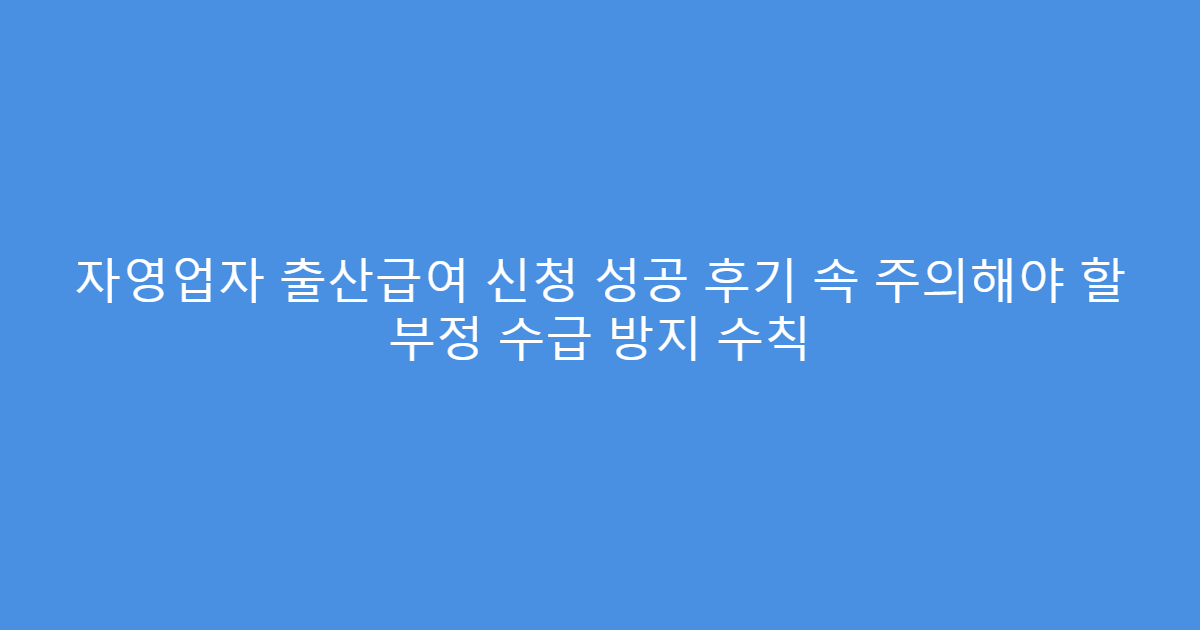 자영업자 출산급여 신청 성공 후기 속 주의해야 할 부정 수급 방지 수칙