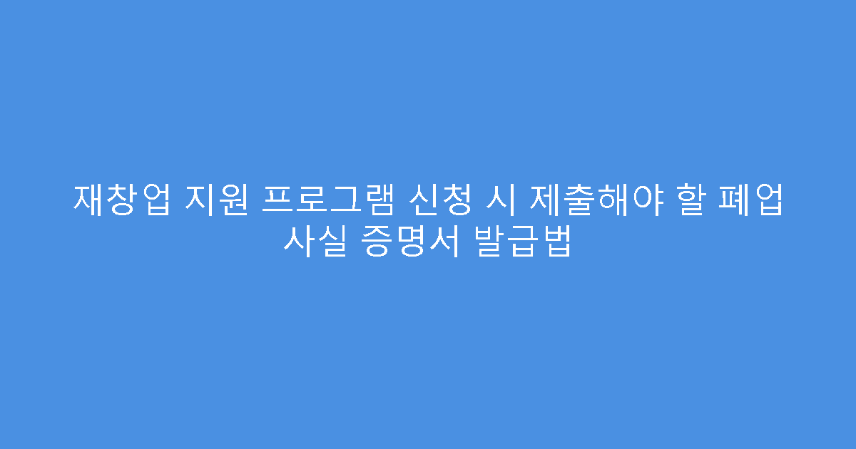 재창업 지원 프로그램 신청 시 제출해야 할 폐업 사실 증명서 발급법