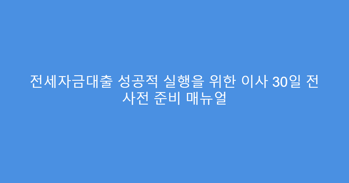 전세자금대출 성공적 실행을 위한 이사 30일 전 사전 준비 매뉴얼