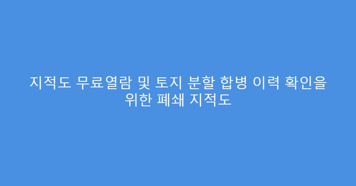 지적도 무료열람 및 토지 분할 합병 이력 확인을 위한 폐쇄 지적도