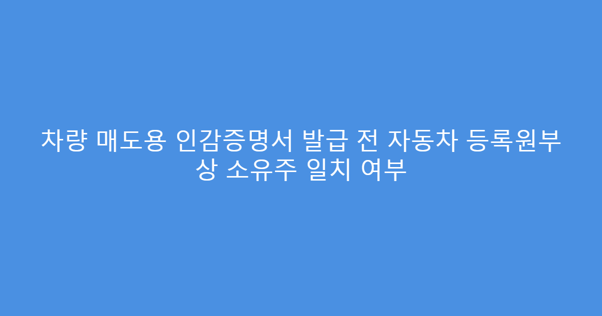 차량 매도용 인감증명서 발급 전 자동차 등록원부 상 소유주 일치 여부