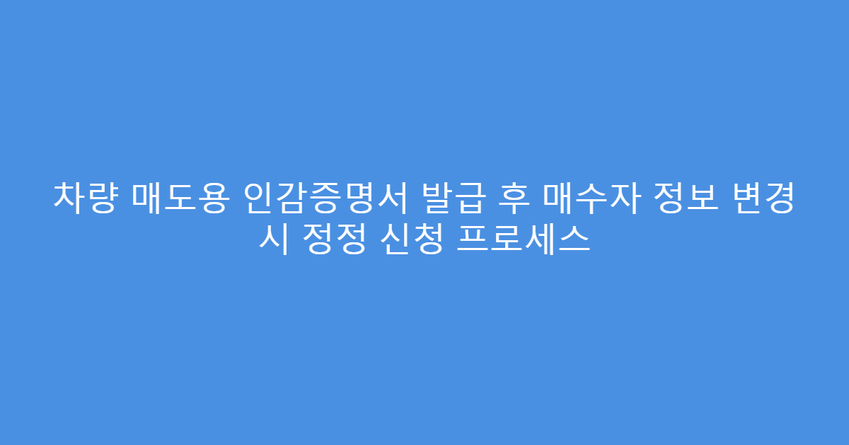 차량 매도용 인감증명서 발급 후 매수자 정보 변경 시 정정 신청 프로세스