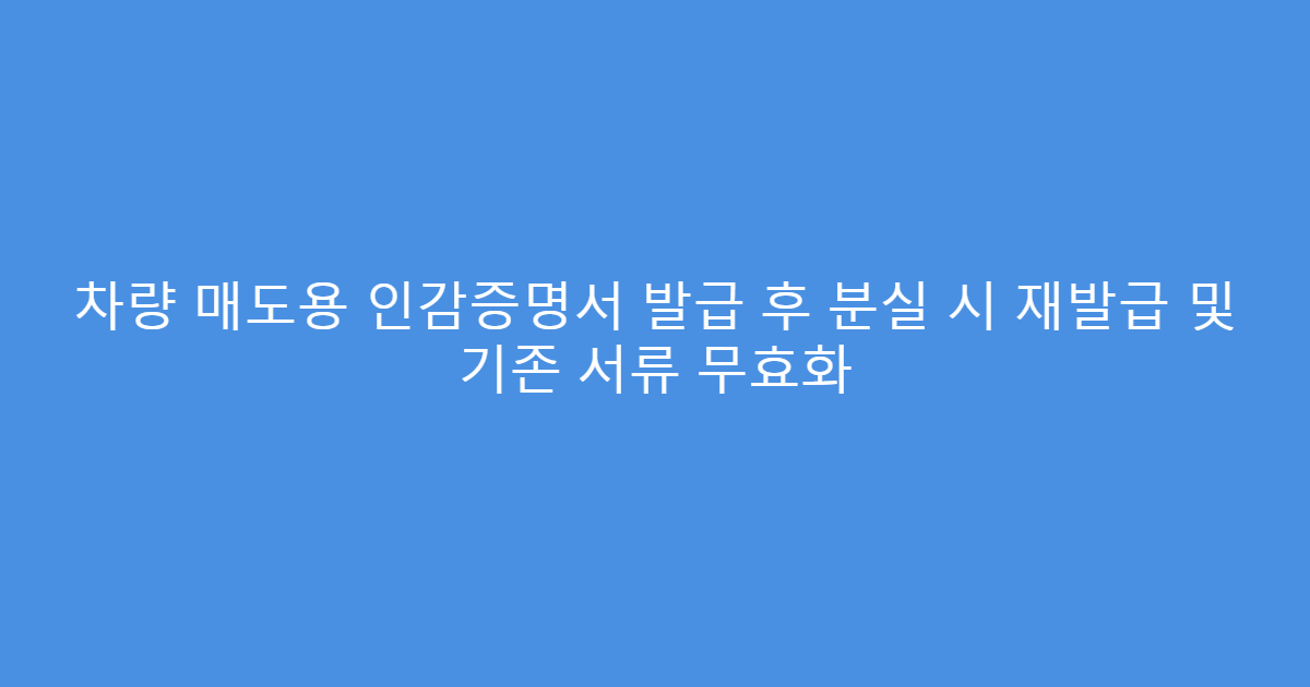 차량 매도용 인감증명서 발급 후 분실 시 재발급 및 기존 서류 무효화