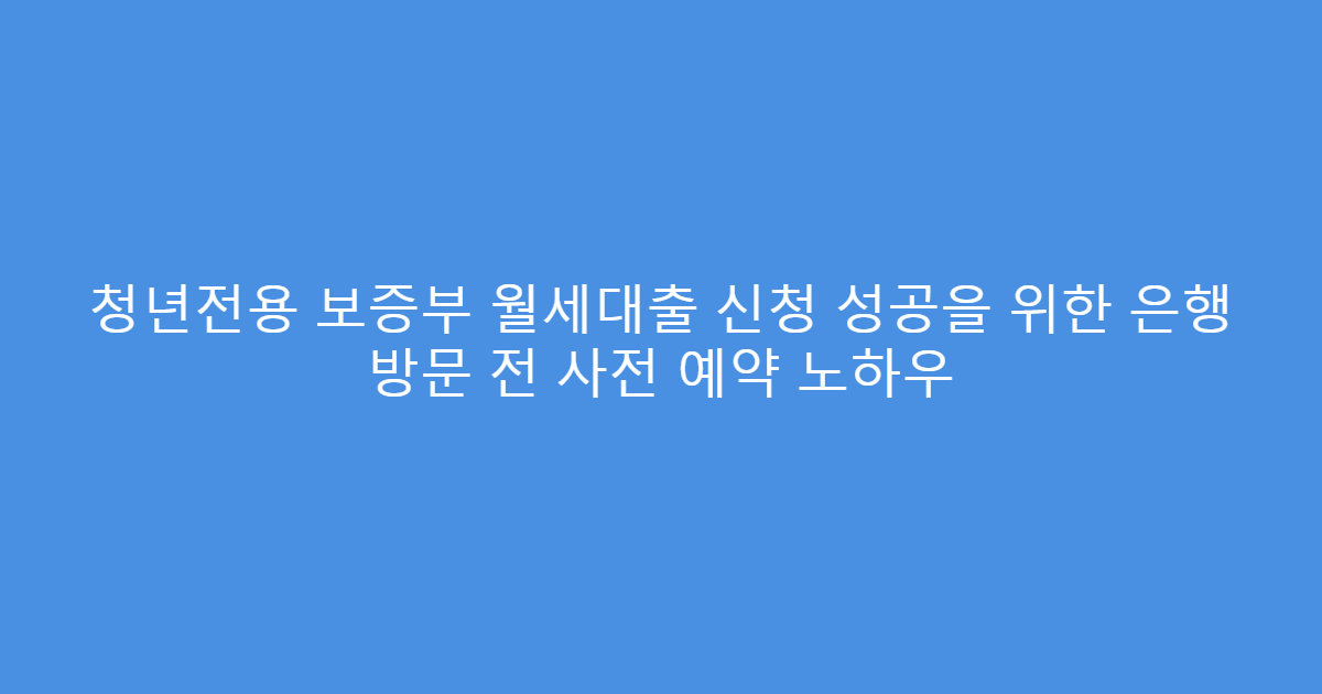 청년전용 보증부 월세대출 신청 성공을 위한 은행 방문 전 사전 예약 노하우