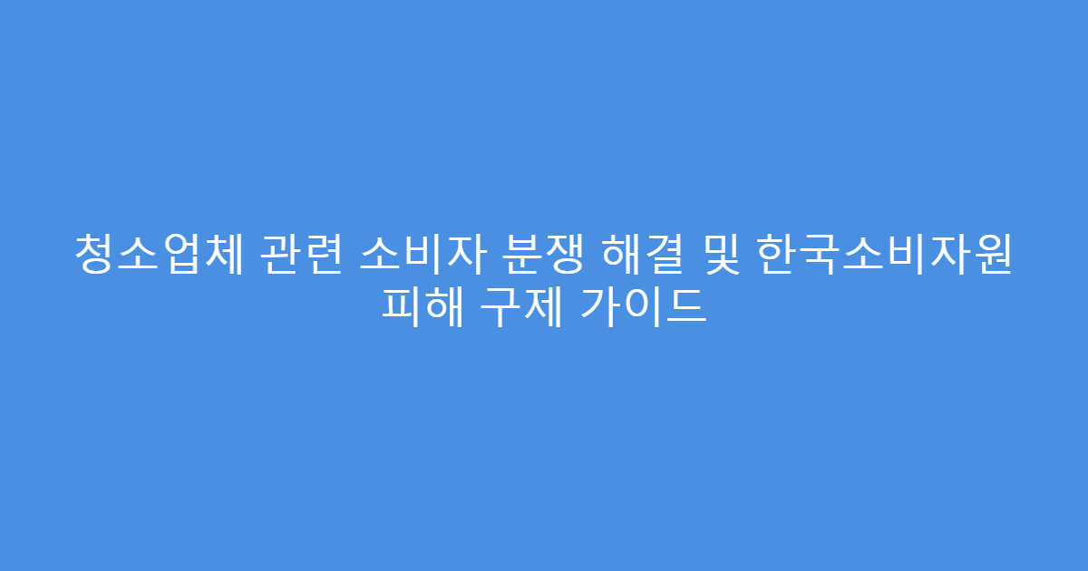 청소업체 관련 소비자 분쟁 해결 및 한국소비자원 피해 구제 가이드