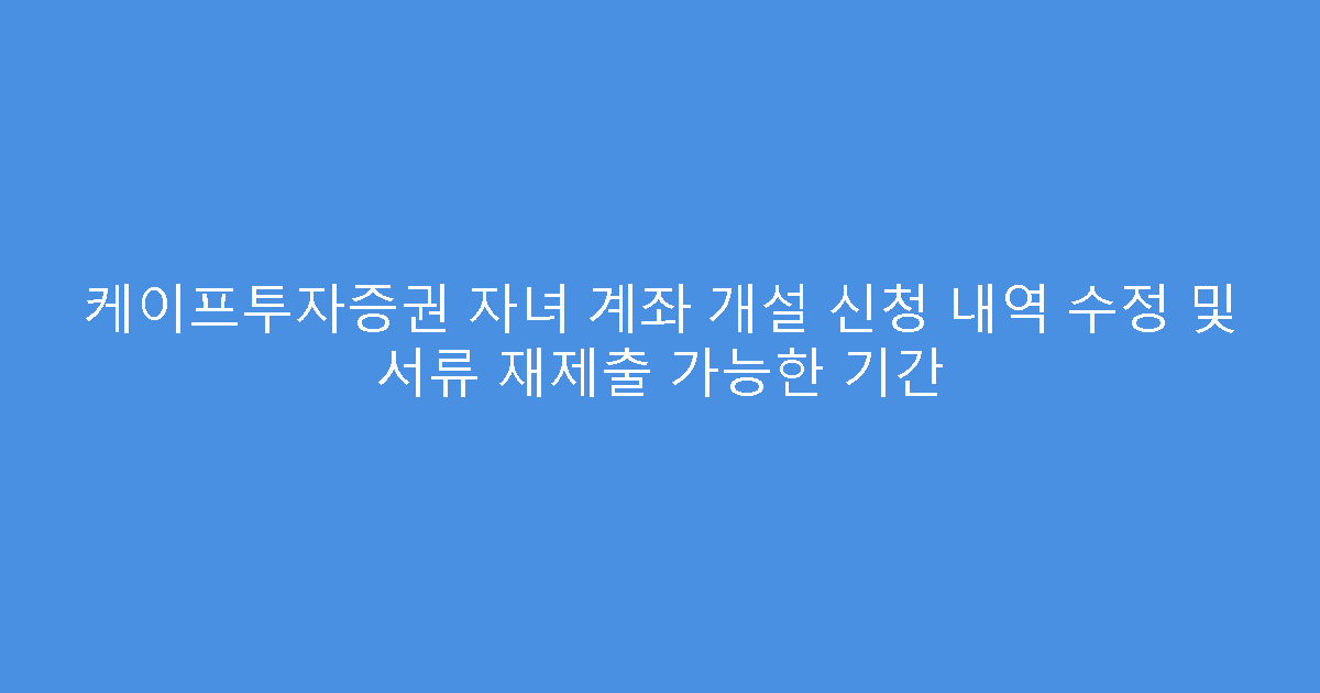 케이프투자증권 자녀 계좌 개설 신청 내역 수정 및 서류 재제출 가능한 기간