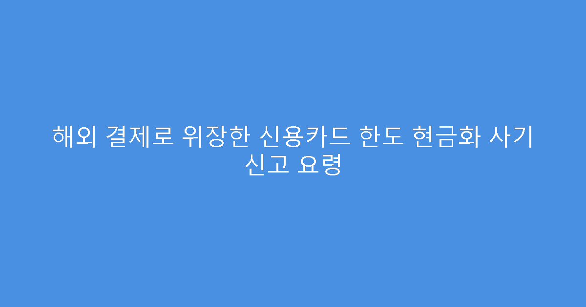 해외 결제로 위장한 신용카드 한도 현금화 사기 신고 요령