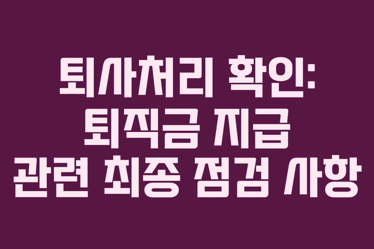 퇴사처리 확인: 퇴직금 지급 관련 최종 점검 사항